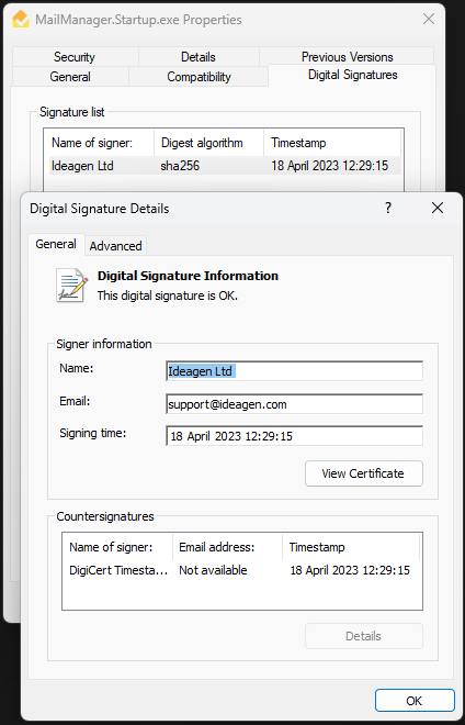 MailManager.Startup.exe Properties 
Signature list 
Name of signer 
Ideagen Ltd 
Details 
Comp at'bility 
Digest algorithm 
sha256 
Previous Versions 
Digital Signatures 
Timestamp 
18Apn12023 1229 15 
Digital Signature Details 
General Advanced 
Digital Signature Information 
This digital signature is OK. 
Signer information 
support@deagen com 
Coun ter signa tures 
Name of signer: 
DigiCert Timesta... 
Email addr ass: 
No t available 
Vien Certficate 
Timestamp 
18 April 2023 
Details 