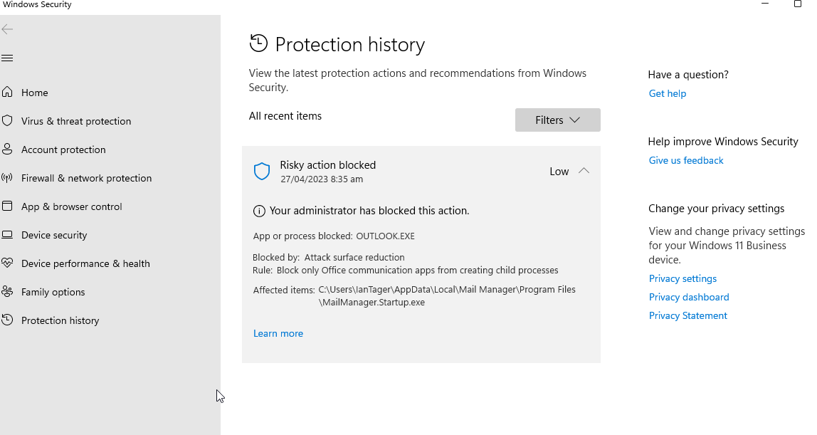 Windows Security 
Home 
O Virus & threat protection 
Account protection 
(m) Firewall & network protection 
App & browser control 
Device security 
Device performance & health 
Family options 
Protection history 
9 Protection history 
View the latest protection actions and recommendations from Windows 
Security. 
All recent items 
Risky action blocked 
27/04/2023 8:35 am 
O Your administrator has blocked this action. 
App or process blocked: OUTLOOK. EXE 
Blocked by: Attack surface reduction 
Filters v 
Low 
Rule: Block only Office communication apps from creating child processes 
Affected items: Manager\Program Files 
\MailManager.Startup.exe 
Learn more 
Have a question? 
Get help 
Help improve Windows Security 
Give us feedback 
Change your privacy settings 
View and change privacy settings 
for your Windows 11 Business 
device. 
Privacy settings 
Privacy dashboard 
Privacy Statement 