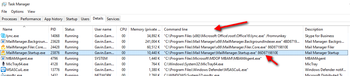 Task Manager 
File Options View 
Processes Performance 
lync.exe 
App history 
Startup 
Status 
Running 
Running 
Running 
Running 
Running 
Running 
Running 
Users 
MailManager .8ackgroun... 
MailManager.FiIer.Core... 
MailManagerStartup.exe 
M8AMAgent.exe 
MicTray64.exe 
MSASCuiL.exe 
14068 
23628 
24428 
23876 
4796 
4128 
13776 
Details Services 
User name CPU 
Gavin.Earn... 
Gavin.Earn... 
Gavin.Earn... 
Gavin.Earn... 
SYSTEM 
Gavin.Earn... 
Gavin.Earn... 
Memory (private . 
34,892 K 
241,004 K 
60,512K 
10440K 
1,440 K 
764 K 
1,380K 
Command line 
Files /fromrunkey 
Files\MaiI 4808719... 
Files\MaiI 8608719810E 
Files\MaiI Manager\MaiIManagerStartup.exe" 8608719810E 
M8AM\M8AMAgent.exe" 
C: in MicTray64. exe 
Files\Windows Defender\MSASCuiL.exe" 
Description 
Skype for Business 
Mail Manager: Backgro... 
Mail Manager Filer 
Mail Manager Startup 
M8AMAgent 
MicTray 
Windows Defender notif... 