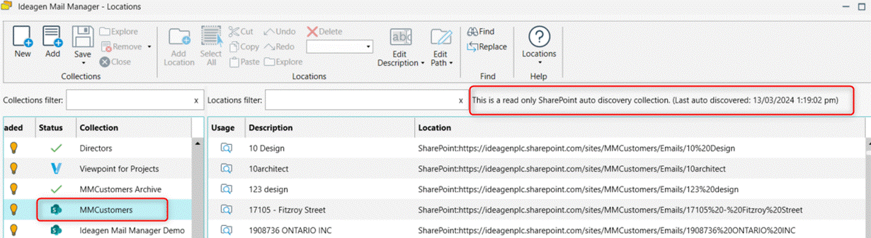 Ideagen Mail Manager • Locations 
Remove • 
New Add Save 
O C: Bose 
Collections 
"cut eAUndo Xoelete 
Cow A.Redo 
Add Select 
location 
AU n Paste ZEXplore 
x Locations filter. 
Description • Path 
O 
Locations 
x This is a read only ShareP0int auto discovery collection. (Last auto discovered: 13/03/2024 1: 19:02 pm) 
Collections filter: 
.ded Status 
0 
Collection 
Directors 
Viewpoint for Projects 
MMCustomers Archive 
MMCustomers 
Ideagen Mail Manager Derno 
usage 
Description 
10 Design 
I Oarchitect 
123 design 
17105 . Fitzroy Street 
1908736 ONTARIO INC 
Sha rek)int.•httpsffvdeagenplc-sha repoint.com/sites/MMCustomers/Emails/10%2 n 
ShareR'int:https:/AdeagenpIc.sha repoint.com/sites/M MCustomers/EmaiIs/ I rchitect 
Sha rek)int:https•ffpdeagenplc-sharepoint.com/sites/M mails/ 123%20desig n 
Sha mails/ 17105%20•%20FitZrOy%20Street 
Sha repoint.com/sites/MMCustomers/Emails/1908736%200N TARIO%201 NC 